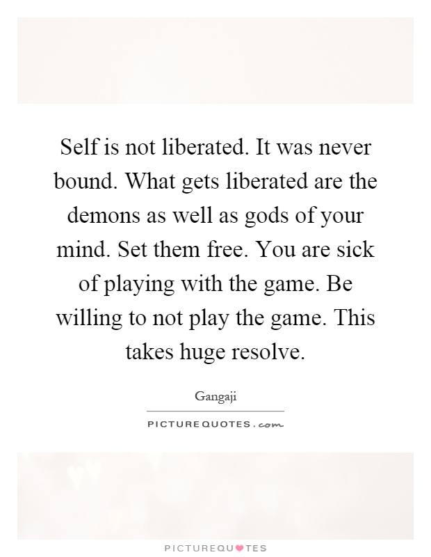 Self is not liberated. It was never bound. What gets liberated are the demons as well as gods of your mind. Set them free. You are sick of playing with the game. Be willing to not play the game. This takes huge resolve Picture Quote #1