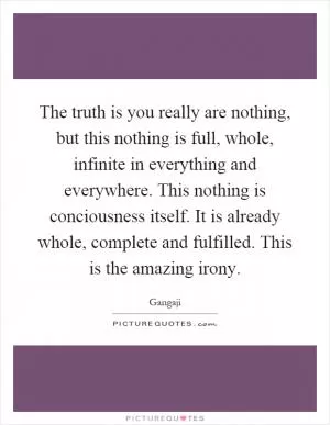 The truth is you really are nothing, but this nothing is full, whole, infinite in everything and everywhere. This nothing is conciousness itself. It is already whole, complete and fulfilled. This is the amazing irony Picture Quote #1