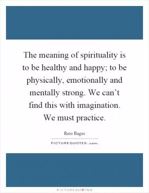 The meaning of spirituality is to be healthy and happy; to be physically, emotionally and mentally strong. We can’t find this with imagination. We must practice Picture Quote #1