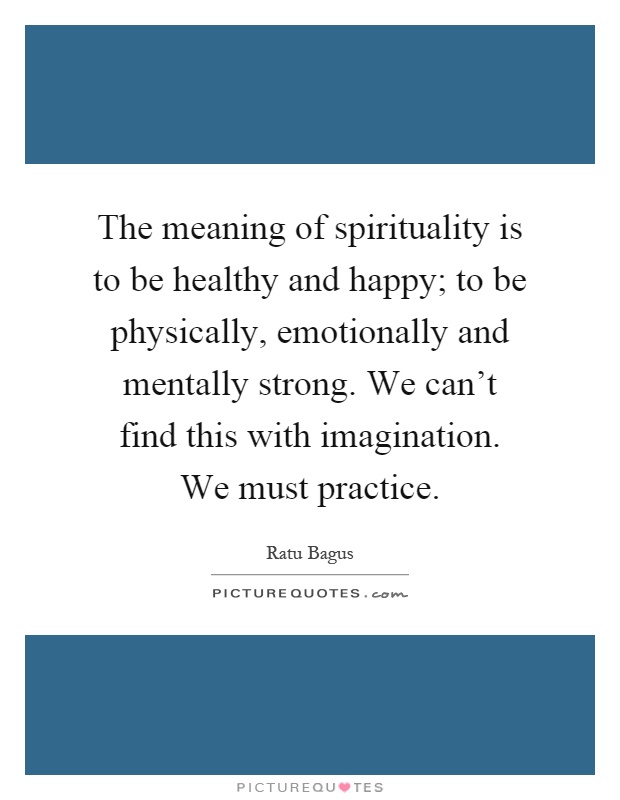 The meaning of spirituality is to be healthy and happy; to be physically, emotionally and mentally strong. We can't find this with imagination. We must practice Picture Quote #1