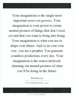 Your imagination is the single most important asset you possess. Your imagination is your power to create mental pictures of things that don’t exist yet and that you want to bring into being. Your imagination is what you use to shape your future. And so in your own way, you are a prophet. You generate countless predictions every day. Your imagination is the source,tirelessly churning out mental pictures of what you’ll be doing in the future Picture Quote #1