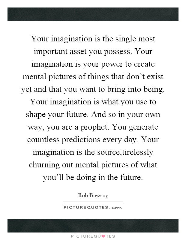 Your imagination is the single most important asset you possess. Your imagination is your power to create mental pictures of things that don't exist yet and that you want to bring into being. Your imagination is what you use to shape your future. And so in your own way, you are a prophet. You generate countless predictions every day. Your imagination is the source,tirelessly churning out mental pictures of what you'll be doing in the future Picture Quote #1
