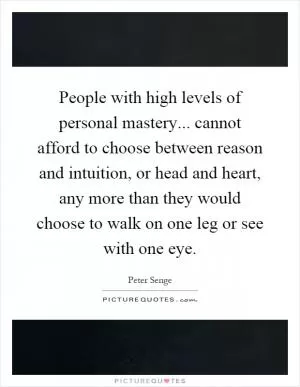 People with high levels of personal mastery... cannot afford to choose between reason and intuition, or head and heart, any more than they would choose to walk on one leg or see with one eye Picture Quote #1