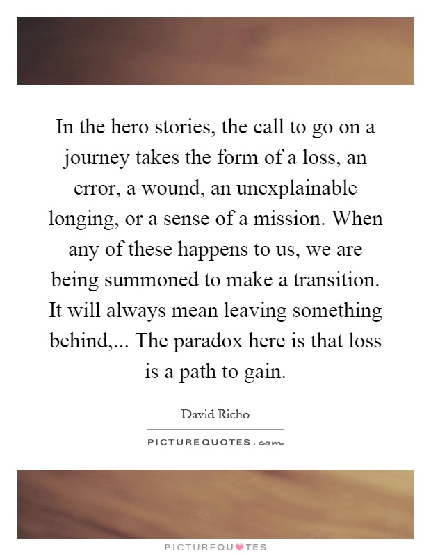 In the hero stories, the call to go on a journey takes the form of a loss, an error, a wound, an unexplainable longing, or a sense of a mission. When any of these happens to us, we are being summoned to make a transition. It will always mean leaving something behind,... The paradox here is that loss is a path to gain Picture Quote #1