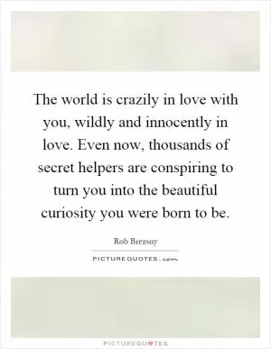 The world is crazily in love with you, wildly and innocently in love. Even now, thousands of secret helpers are conspiring to turn you into the beautiful curiosity you were born to be Picture Quote #1