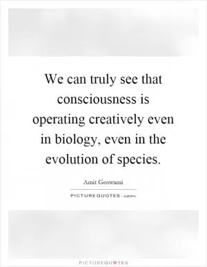 We can truly see that consciousness is operating creatively even in biology, even in the evolution of species Picture Quote #1