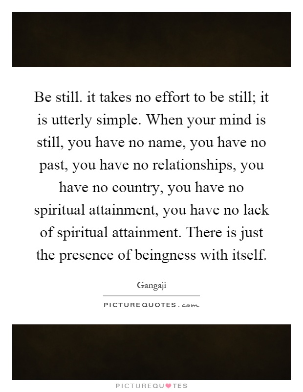 Be still. it takes no effort to be still; it is utterly simple. When your mind is still, you have no name, you have no past, you have no relationships, you have no country, you have no spiritual attainment, you have no lack of spiritual attainment. There is just the presence of beingness with itself Picture Quote #1