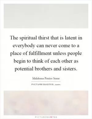 The spiritual thirst that is latent in everybody can never come to a place of fulfillment unless people begin to think of each other as potential brothers and sisters Picture Quote #1