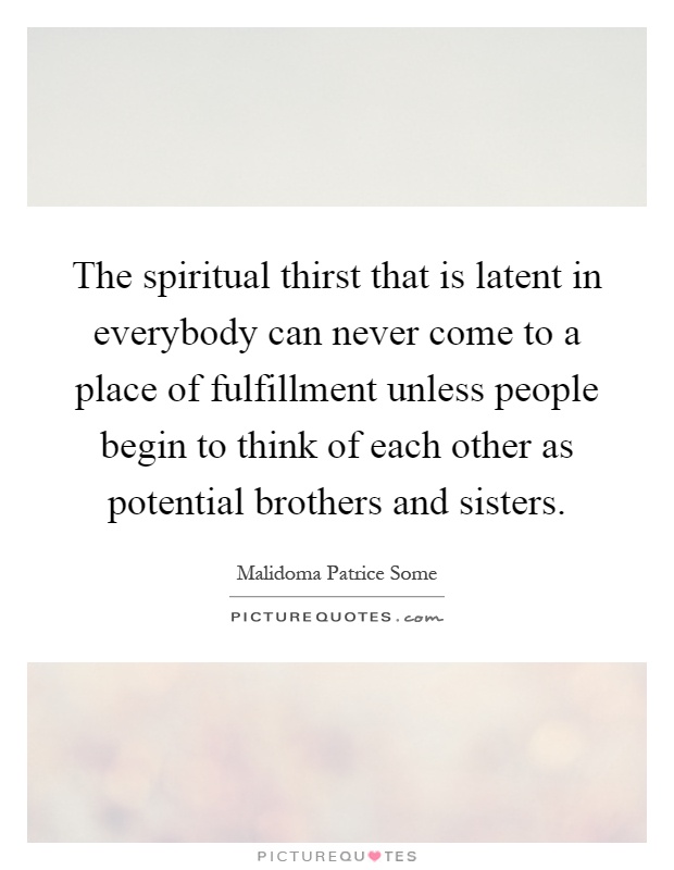 The spiritual thirst that is latent in everybody can never come to a place of fulfillment unless people begin to think of each other as potential brothers and sisters Picture Quote #1
