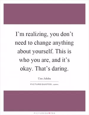 I’m realizing, you don’t need to change anything about yourself. This is who you are, and it’s okay. That’s daring Picture Quote #1