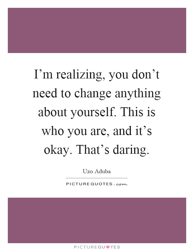 I'm realizing, you don't need to change anything about yourself. This is who you are, and it's okay. That's daring Picture Quote #1