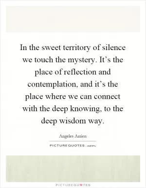 In the sweet territory of silence we touch the mystery. It’s the place of reflection and contemplation, and it’s the place where we can connect with the deep knowing, to the deep wisdom way Picture Quote #1