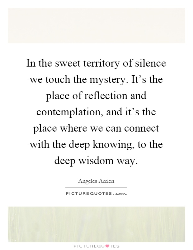 In the sweet territory of silence we touch the mystery. It's the place of reflection and contemplation, and it's the place where we can connect with the deep knowing, to the deep wisdom way Picture Quote #1