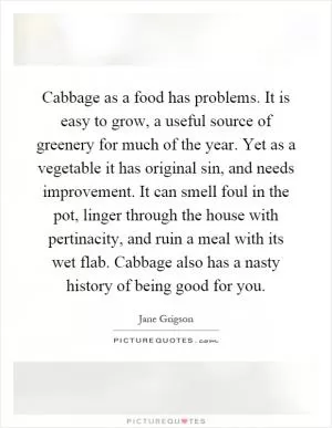 Cabbage as a food has problems. It is easy to grow, a useful source of greenery for much of the year. Yet as a vegetable it has original sin, and needs improvement. It can smell foul in the pot, linger through the house with pertinacity, and ruin a meal with its wet flab. Cabbage also has a nasty history of being good for you Picture Quote #1