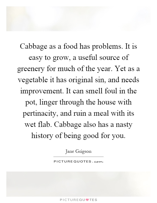 Cabbage as a food has problems. It is easy to grow, a useful source of greenery for much of the year. Yet as a vegetable it has original sin, and needs improvement. It can smell foul in the pot, linger through the house with pertinacity, and ruin a meal with its wet flab. Cabbage also has a nasty history of being good for you Picture Quote #1