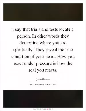 I say that trials and tests locate a person. In other words they determine where you are spiritually. They reveal the true condition of your heart. How you react under pressure is how the real you reacts Picture Quote #1