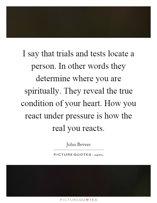 I say that trials and tests locate a person. In other words they determine where you are spiritually. They reveal the true condition of your heart. How you react under pressure is how the real you reacts Picture Quote #1
