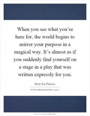 When you see what you’re here for, the world begins to mirror your purpose in a magical way. It’s almost as if you suddenly find yourself on a stage in a play that was written expressly for you Picture Quote #1