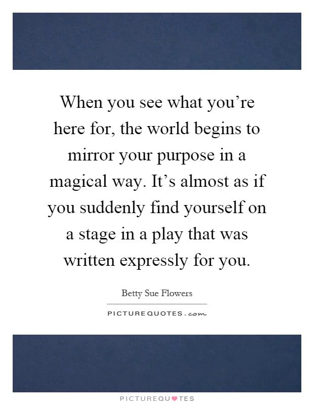When you see what you're here for, the world begins to mirror your purpose in a magical way. It's almost as if you suddenly find yourself on a stage in a play that was written expressly for you Picture Quote #1