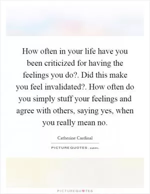 How often in your life have you been criticized for having the feelings you do?. Did this make you feel invalidated?. How often do you simply stuff your feelings and agree with others, saying yes, when you really mean no Picture Quote #1