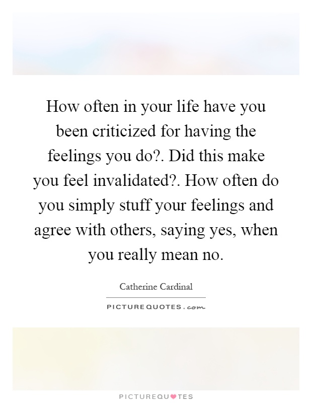 How often in your life have you been criticized for having the feelings you do?. Did this make you feel invalidated?. How often do you simply stuff your feelings and agree with others, saying yes, when you really mean no Picture Quote #1