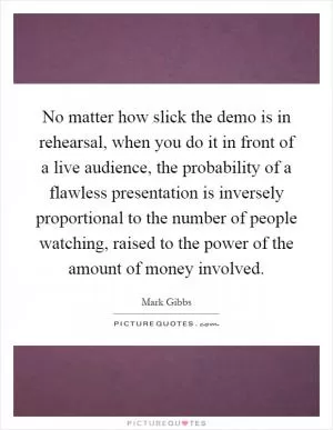 No matter how slick the demo is in rehearsal, when you do it in front of a live audience, the probability of a flawless presentation is inversely proportional to the number of people watching, raised to the power of the amount of money involved Picture Quote #1