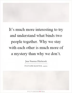 It’s much more interesting to try and understand what binds two people together. Why we stay with each other is much more of a mystery than why we don’t Picture Quote #1