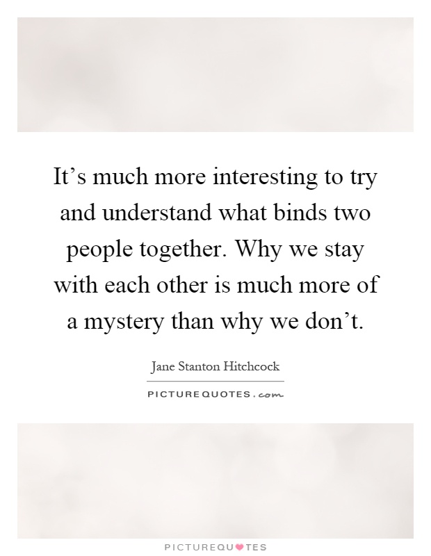 It's much more interesting to try and understand what binds two people together. Why we stay with each other is much more of a mystery than why we don't Picture Quote #1