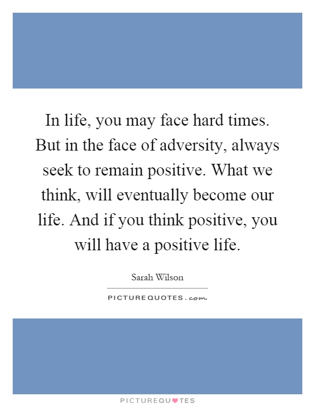 In life, you may face hard times. But in the face of adversity, always seek to remain positive. What we think, will eventually become our life. And if you think positive, you will have a positive life Picture Quote #1