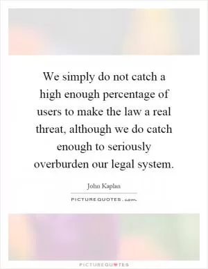 We simply do not catch a high enough percentage of users to make the law a real threat, although we do catch enough to seriously overburden our legal system Picture Quote #1
