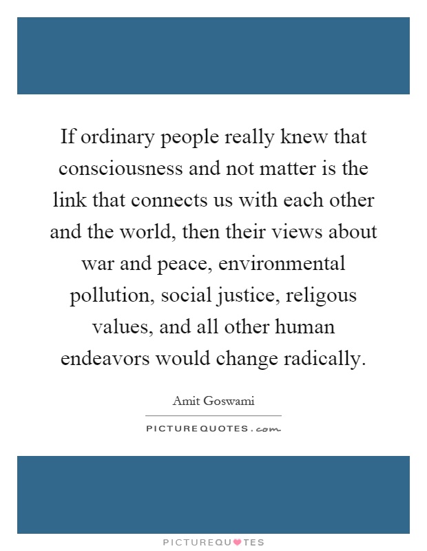 If ordinary people really knew that consciousness and not matter is the link that connects us with each other and the world, then their views about war and peace, environmental pollution, social justice, religous values, and all other human endeavors would change radically Picture Quote #1