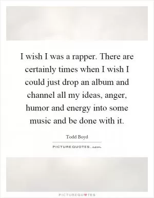 I wish I was a rapper. There are certainly times when I wish I could just drop an album and channel all my ideas, anger, humor and energy into some music and be done with it Picture Quote #1