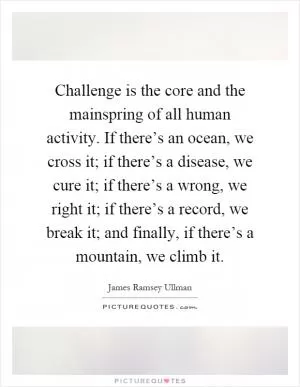 Challenge is the core and the mainspring of all human activity. If there’s an ocean, we cross it; if there’s a disease, we cure it; if there’s a wrong, we right it; if there’s a record, we break it; and finally, if there’s a mountain, we climb it Picture Quote #1