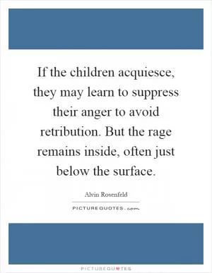 If the children acquiesce, they may learn to suppress their anger to avoid retribution. But the rage remains inside, often just below the surface Picture Quote #1