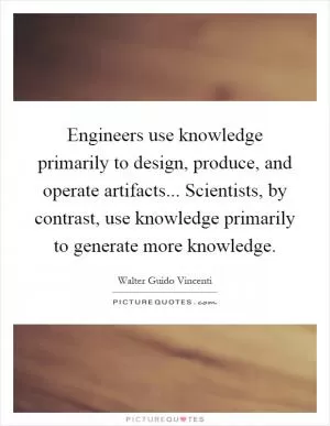 Engineers use knowledge primarily to design, produce, and operate artifacts... Scientists, by contrast, use knowledge primarily to generate more knowledge Picture Quote #1