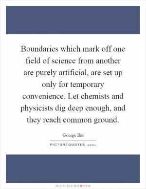 Boundaries which mark off one field of science from another are purely artificial, are set up only for temporary convenience. Let chemists and physicists dig deep enough, and they reach common ground Picture Quote #1