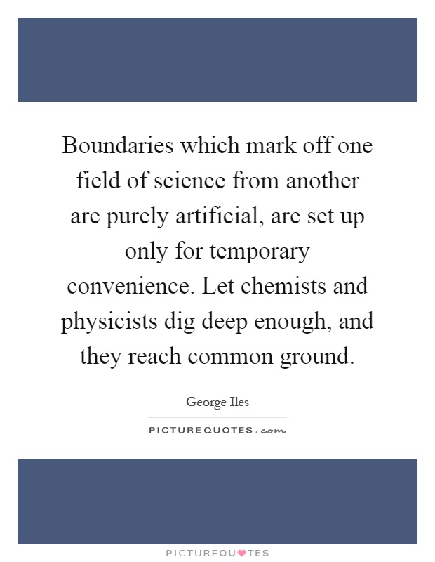 Boundaries which mark off one field of science from another are purely artificial, are set up only for temporary convenience. Let chemists and physicists dig deep enough, and they reach common ground Picture Quote #1