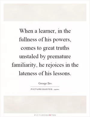 When a learner, in the fullness of his powers, comes to great truths unstaled by premature familiarity, he rejoices in the lateness of his lessons Picture Quote #1