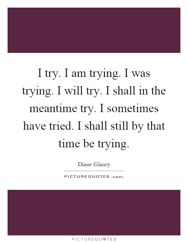 I try. I am trying. I was trying. I will try. I shall in the meantime try. I sometimes have tried. I shall still by that time be trying Picture Quote #1