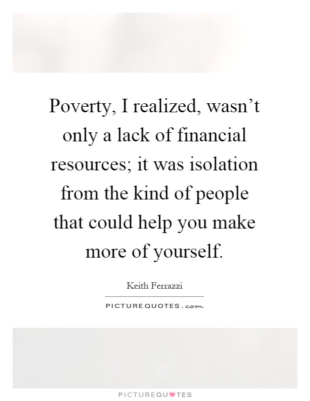 Poverty, I realized, wasn't only a lack of financial resources; it was isolation from the kind of people that could help you make more of yourself Picture Quote #1