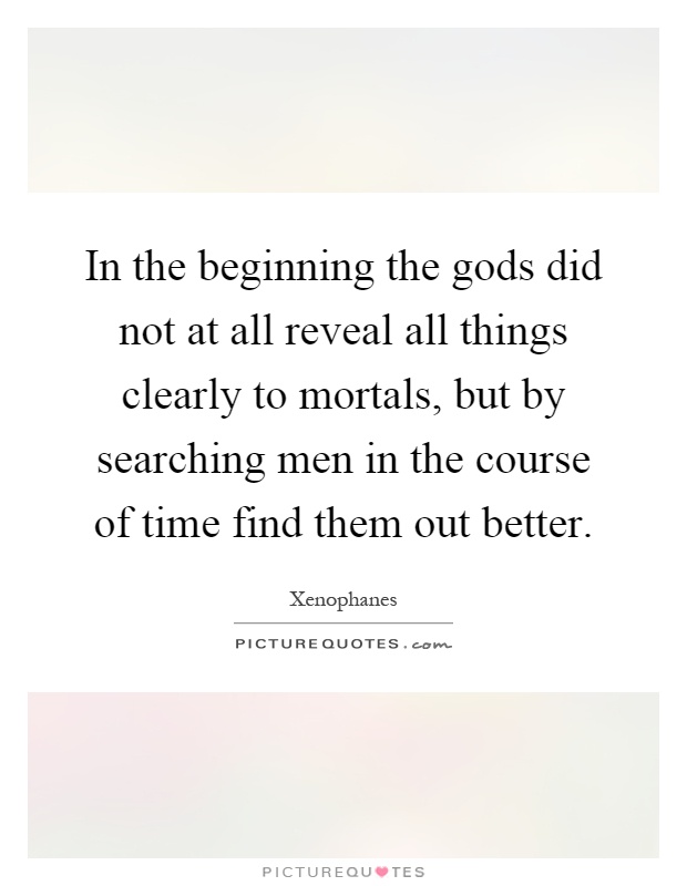 In the beginning the gods did not at all reveal all things clearly to mortals, but by searching men in the course of time find them out better Picture Quote #1