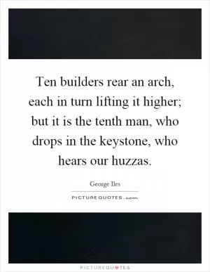 Ten builders rear an arch, each in turn lifting it higher; but it is the tenth man, who drops in the keystone, who hears our huzzas Picture Quote #1