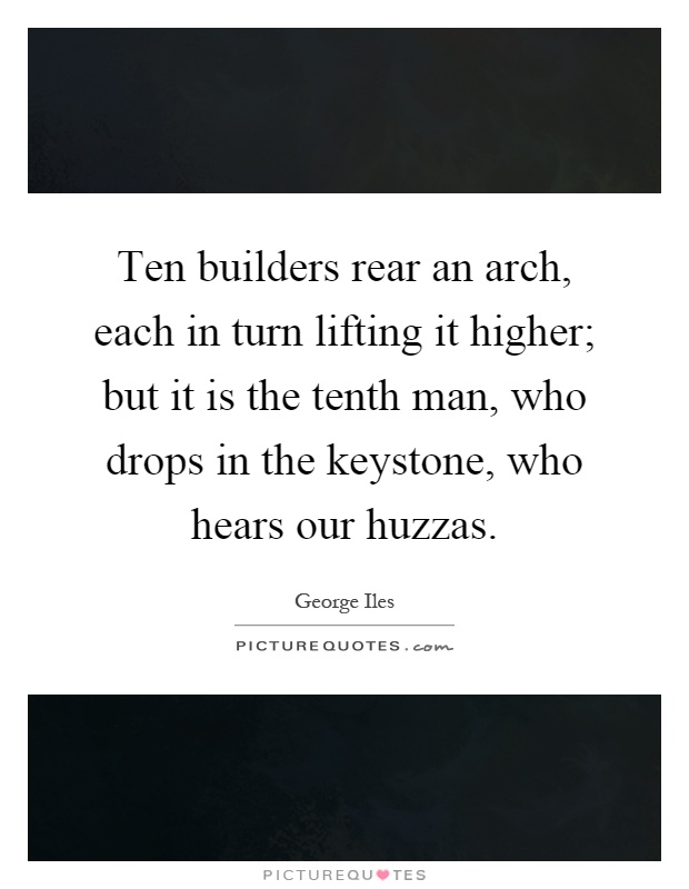 Ten builders rear an arch, each in turn lifting it higher; but it is the tenth man, who drops in the keystone, who hears our huzzas Picture Quote #1