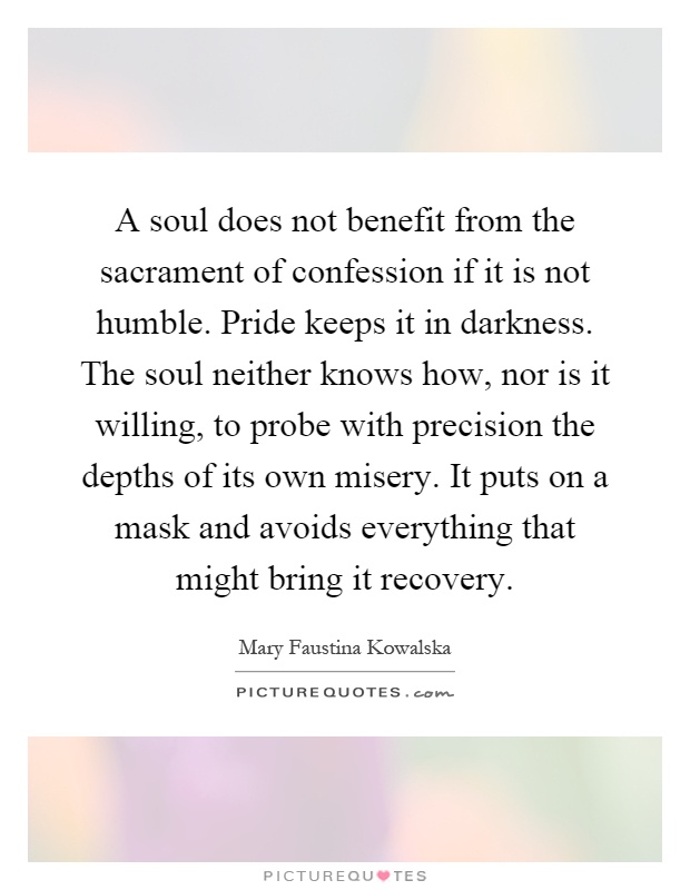 A soul does not benefit from the sacrament of confession if it is not humble. Pride keeps it in darkness. The soul neither knows how, nor is it willing, to probe with precision the depths of its own misery. It puts on a mask and avoids everything that might bring it recovery Picture Quote #1