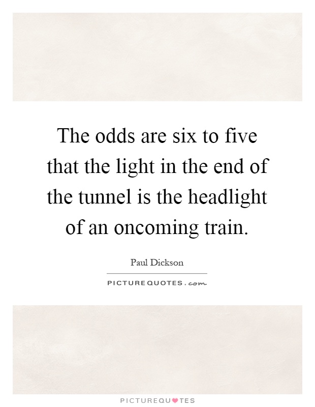The odds are six to five that the light in the end of the tunnel is the headlight of an oncoming train Picture Quote #1