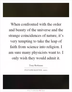 When confronted with the order and beauty of the universe and the strange coincidences of nature, it’s very tempting to take the leap of faith from science into religion. I am sure many physicists want to. I only wish they would admit it Picture Quote #1