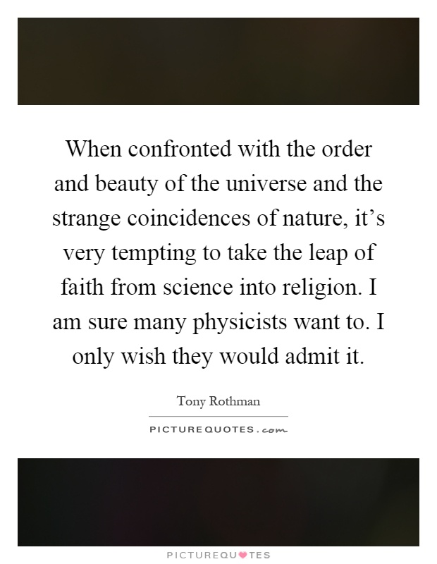 When confronted with the order and beauty of the universe and the strange coincidences of nature, it's very tempting to take the leap of faith from science into religion. I am sure many physicists want to. I only wish they would admit it Picture Quote #1