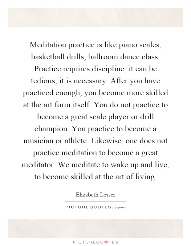 Meditation practice is like piano scales, basketball drills, ballroom dance class. Practice requires discipline; it can be tedious; it is necessary. After you have practiced enough, you become more skilled at the art form itself. You do not practice to become a great scale player or drill champion. You practice to become a musician or athlete. Likewise, one does not practice meditation to become a great meditator. We meditate to wake up and live, to become skilled at the art of living Picture Quote #1