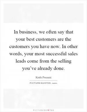 In business, we often say that your best customers are the customers you have now. In other words, your most successful sales leads come from the selling you’ve already done Picture Quote #1