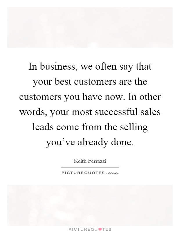 In business, we often say that your best customers are the customers you have now. In other words, your most successful sales leads come from the selling you've already done Picture Quote #1